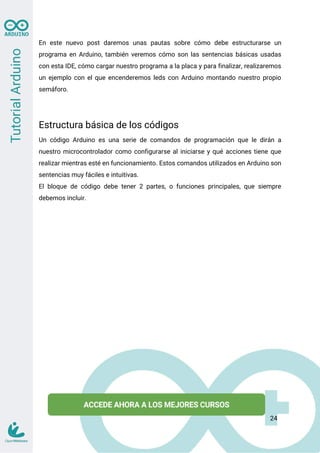 En este nuevo post daremos unas pautas sobre cómo debe estructurarse un
programa en Arduino, también veremos cómo son las sentencias básicas usadas
con esta IDE, cómo cargar nuestro programa a la placa y para finalizar, realizaremos
un ejemplo con el que encenderemos leds con Arduino montando nuestro propio
semáforo.
Estructura básica de los códigos
Un código Arduino es una serie de comandos de programación que le dirán a
nuestro microcontrolador como configurarse al iniciarse y qué acciones tiene que
realizar mientras esté en funcionamiento. Estos comandos utilizados en Arduino son
sentencias muy fáciles e intuitivas.
El bloque de código debe tener 2 partes, o funciones principales, que siempre
debemos incluir.
24
 