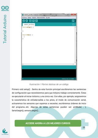Ilustración 1 Partes básicas de un código
Primero void setup() . Dentro de esta función principal escribiremos las sentencias
de configuración que necesitaremos para que Arduino trabaje correctamente. Éstas
se ejecutarán al iniciar Arduino y una única vez. Con ellas, por ejemplo, asignaremos
la característica de entrada/salida a los pines, el modo de comunicación serial,
activaremos los sensores que vayamos a necesitar, escribiremos órdenes de inicio
del programa…etc. Algunas de estas sentencias pueden ser: pinMode( , ),
Serial.begin(), sensors.begin()…
25
 