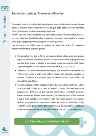 Sentencias básicas, funciones y librerías
Para poder realizar un código Arduino debemos tener las herramientas con las que
decirle a nuestro microcontrolador que es lo que debe hacer en cada momento.
Estas herramientas son las sentencias y funciones.
Arduino usa una serie de sentencias y comandos básicos muy sencillitos pero a la
vez muy potentes. Combinándolos crearemos programas para decirle a nuestra
placa que haga prácticamente cualquier cosa que queramos.
Las sentencias se dividen por su manera de funcionar dentro del programa,
pudiendo dividirlas en 3 grades grupos:
● Estructurales: Nos dan la forma computacional del código y las operaciones
lógicas a ejecutar. Con éstos son con los que le marcamos al programa qué
camino debe seguir el código al ejecutarse y qué operaciones debe hacer.
Algún ejemplo de las más usadas son if, for, while, +, -, =, *, /, ==, >, < …
● Variables: Con éstas definiremos qué tipo y qué características tendrán los
valores que vamos a usar en el código. Pueden ser números, caracteres o
estados. Podemos encontrarnos aquí las sentencias int, float, HIGH, LOW,
char, string, true, false…
● Funciones: Nos permiten realizar una serie de operaciones concretas y volver
a la zona del código en la que se ejecutó. Existen funciones que están
propiamente definidas ya por Arduino como tales y también podemos
crearnos nuestras propias funciones para que sean llamadas en las zonas de
setup o loop cuando lo necesitemos. Son muy útiles cuando necesitamos
realizar un grupo de acciones varias veces en distintas zonas del código.
También es una buena forma de ahorrar líneas y de organizarse. Ejemplo de
funciones tenemos pinMode, digitalWrite, delay, max, sin, cos, analogWrite…
28
 