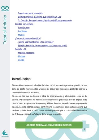 Conexiones serie en Arduino
Ejemplo: Ordenar a Arduino que encienda un Led
5.- Ejemplo: Reconocimiento de valores RGB por puerto serie
Sonidos con Arduino
Función tone
Zumbador
Música
¿Qué es el sistema OneWire?
¿Cómo usar las librerías y los ejemplos?
Ejemplo: Medición de temperatura con sensor ds18b20
Pantalla LCD
Material necesario
Montaje
Código
Introducción
Bienvenidos a este tutorial sobre Arduino. La primera entrega se compondrá de una
serie de post's muy sencillos y fáciles de seguir con los que se pretende acercar y
dar una introducción a Arduino.
Si eres de los que no tienes ni idea de programación y electrónica... éste es tu
tutorial. Para seguirlos no necesitas conocimientos previos ya que se explica todo
paso a paso apoyado con imágenes y vídeos. Además, cuando hayas seguido este
tutorial, no sólo podrás realizar por ti mismo los ejemplos aquí realizados sino que
también podrás llevar a cabo proyectos compartidos por la comunidad de usuarios
de Arduino y, ¿porqué no? alguno de tu propia invención.
2
 