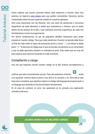 Cómo explicar qué acción concreta realiza cada sentencia o función sería muy
extenso, os dejamos este enlace para que podáis consultarlos. Nosotros iremos
comentando todos los que vayamos usando en nuestros ejemplos.
Otra cosa importante son las librerías. Son una serie de sentencias y funciones
específicas de cada elemento o shield que conectemos a Arduino, que no están
dentro de las propias de la IDE, y que realizarán acciones específicas de cada uno
facilitándonos mucho la programación.
Por último nombraremos un par de pequeños detalles necesarios para poder
programar nuestro código. Para que cada sentencia o función se ejecute debe llevar
al final de cada orden el signo de puntuación punto y coma “ ; “ y al utilizar la doble
barra “ // ” le decimos al código que lo que se escriba a la derecha es un comentario
y que no debe ejecutarlo (Arduino lo coloreará en gris). Esto veréis que es muy útil
para explicar que estamos haciendo en cada momento.
Compilación y carga.
Una vez que hayamos escrito nuestro código en la IDE Arduino procederemos a
verificar que está correctamente escrito. Para ello pulsamos el botón arriba
a la izquierda. Arduino leerá el texto y nos dirá si es correcto o no. Para ello lo que
hará será compilarlo, que significa traducir el código del lenguaje de programación a
un lenguaje que entienda el microcontrolador directamente.
En el caso de contener un error nos aparecerá en la consola una explicación
orientativa del error.
29
 