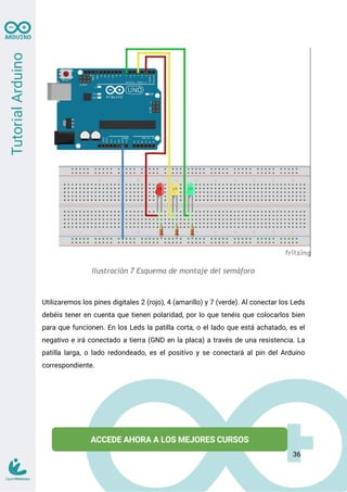 Ilustración 7 Esquema de montaje del semáforo
Utilizaremos los pines digitales 2 (rojo), 4 (amarillo) y 7 (verde). Al conectar los Leds
debéis tener en cuenta que tienen polaridad, por lo que tenéis que colocarlos bien
para que funcionen. En los Leds la patilla corta, o el lado que está achatado, es el
negativo e irá conectado a tierra (GND en la placa) a través de una resistencia. La
patilla larga, o lado redondeado, es el positivo y se conectará al pin del Arduino
correspondiente.
36
 