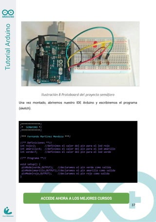 Ilustración 8 Protoboard del proyecto semáforo
Una vez montado, abriremos nuestro IDE Arduino y escribiremos el programa
(sketch).
/*************/
/* SEMAFORO */
/*************/
/*** Fernando Martinez Mendoza ***/
//** Definiciones **//
int rojo=2; //definimos el valor del pin para el led rojo
int amarillo=4; //definimos el valor del pin para el led amarillo
int verde=7; //definimos el valor del pin para el led verde
//** Programa **//
void setup() {
pinMode(verde,OUTPUT); //declaramos el pin verde como salida
pinMode(amarillo,OUTPUT);//declaramos el pin amarillo como salida
pinMode(rojo,OUTPUT); //declaramos el pin rojo como salida
}
37
 