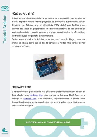 ¿Qué es Arduino?
Arduino es una placa controladora y su entorno de programación que permiten de
manera rápida y sencilla realizar proyectos de electrónica, automatismo, control,
domótica, etc. Arduino nació en el Instituto IVREA (Italia) para facilitar a sus
alumnos las tareas de programación de microcontroladores. Es ese uno de los
motivos de su éxito: cualquier persona con pocos conocimientos de informática y
electrónica puede programarlo e implementarlo.
Existen varios modelos de Arduino como son Uno, Leonardo, Mega... pero este
tutorial se limitará salvo que se diga lo contrario al modelo Uno por ser el más
común y económico.
Hardware libre
El otro motivo del gran éxito de esta plataforma podemos encontrarlo en que es
desarrollado como hardware libre. ¿qué es eso de hardware libre? Pues es lo
análogo al software libre. Sus esquemas, especificaciones y planos están
disponibles al público, por tanto cualquiera que acceda a ellos puede fabricarse una
copia idéntica al original.
3
 