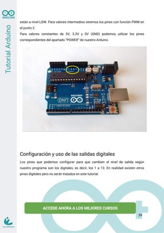 están a nivel LOW. Para valores intermedios veremos los pines con función PWM en
el punto 2.
Para valores constantes de 5V, 3.3V y 0V (GND) podemos utilizar los pines
correspondientes del apartado “POWER” de nuestro Arduino.
Configuración y uso de las salidas digitales
Los pines que podemos configurar para que cambien el nivel de salida según
nuestro programa son los digitales, es decir, los 1 a 13. En realidad existen otros
pines digitales pero no serán tratados en este tutorial.
39
 