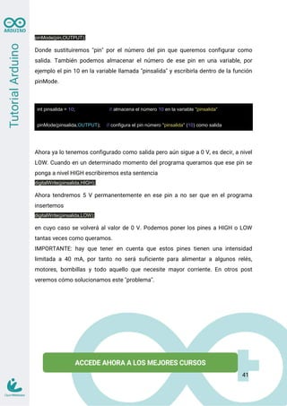 pinMode(pin,OUTPUT);
Donde sustituiremos "pin" por el número del pin que queremos configurar como
salida. También podemos almacenar el número de ese pin en una variable, por
ejemplo el pin 10 en la variable llamada "pinsalida" y escribirla dentro de la función
pinMode.
int pinsalida = 10; // almacena el número 10 en la variable "pinsalida"
pinMode(pinsalida,OUTPUT); // configura el pin número "pinsalida" (10) como salida
Ahora ya lo tenemos configurado como salida pero aún sigue a 0 V, es decir, a nivel
LOW. Cuando en un determinado momento del programa queramos que ese pin se
ponga a nivel HIGH escribiremos esta sentencia
digitalWrite(pinsalida,HIGH);
Ahora tendremos 5 V permanentemente en ese pin a no ser que en el programa
insertemos
digitalWrite(pinsalida,LOW);
en cuyo caso se volverá al valor de 0 V. Podemos poner los pines a HIGH o LOW
tantas veces como queramos.
IMPORTANTE: hay que tener en cuenta que estos pines tienen una intensidad
limitada a 40 mA, por tanto no será suficiente para alimentar a algunos relés,
motores, bombillas y todo aquello que necesite mayor corriente. En otros post
veremos cómo solucionamos este "problema".
41
 