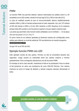 PWM
La función PWD nos permite obtener valores intermedios de salidas entre 0 y 5V
escalados en en 255 niveles, siendo 0 el más bajo (0 V) y 255 el más alto (5 V).
Lo que en realidad sucede es que el microcontrolador alterna rapidísimamente
estados HIGH y LOW un tiempo proporcional al valor requerido. Así, con 127 estaría
el 50% del tiempo a HIGH y el otro 50% restante a LOW. Nosotros no lo notamos
porque todo ello sucede a una frecuencia superior a la que captan nuestros ojos.
Los pines que permiten esta función están señalados con el símbolo ~ . En la placa
Uno son los pines 3, 5, 6, 9, 10 y 11.
Si como vimos en en anterior apartado ya tenemos nuestro pin configurado como
salida, para obtener un nivel de salida de 75% escribiremos en nuestro programa
analogWrite(pinsalida,191);
Ya que 191 es el 75% de 255.
Ejemplo función PWM con LED
Este ejemplo consta de dos partes. Primero un led se encenderá durante dos
segundos. Luego variará su intensidad entre los valores máximo y mínimo
gradualmente. Para conseguirlo utilizaremos uno de los pines PWM.
El montaje es de lo más sencillo. Insertamos el led en la protoboard. Para no dañar
el led ponemos en serie una resistencia de unos 220-470 Ohmios. Con valores
menores se corre el riesgo de dañarlo y valores mayores atenúan demasiado el
brillo.
42
 