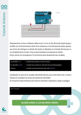 Seguidamente unimos mediante cables el pin 10 con la fila del ánodo (pata larga) y
el GND con la fila del extremo libre de la resistencia. Si el led tiene las patas iguales,
una forma de distinguir el cátodo del ánodo es fijándose en el borde del led que no
es completamente circular. Pues la parte biselada corresponde al cátodo.
Ahora vamos con el programa. En la primera parte declaramos las variables.
int pinsalida = 10; // variable para guardar el número del pin
int velocidad = 100; // variable para cambiar la velocidad de encendido/apagado
int pwm; // variable que almacenará el valor entre 0 y 255
Cambiando el valor de la variable velocidad haremos que el led tarde más o menos
tiempo en completar los ciclos de cambio de intensidad.
En la función setup hacemos que el led se encienda 2 segundos y luego se apague.
void setup()
{
43
 