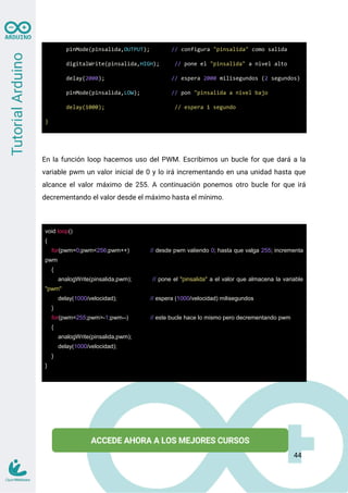 pinMode(pinsalida,OUTPUT); // configura "pinsalida" como salida
digitalWrite(pinsalida,HIGH); // pone el "pinsalida" a nivel alto
delay(2000); // espera 2000 milisegundos (2 segundos)
pinMode(pinsalida,LOW); // pon "pinsalida a nivel bajo
delay(1000); // espera 1 segundo
}
En la función loop hacemos uso del PWM. Escribimos un bucle for que dará a la
variable pwm un valor inicial de 0 y lo irá incrementando en una unidad hasta que
alcance el valor máximo de 255. A continuación ponemos otro bucle for que irá
decrementando el valor desde el máximo hasta el mínimo.
void loop()
{
for(pwm=0;pwm<256;pwm++) // desde pwm valiendo 0; hasta que valga 255; incrementa
pwm
{
analogWrite(pinsalida,pwm); // pone el "pinsalida" a el valor que almacena la variable
"pwm"
delay(1000/velocidad); // espera (1000/velocidad) milisegundos
}
for(pwm=255;pwm>-1;pwm--) // este bucle hace lo mismo pero decrementando pwm
{
analogWrite(pinsalida,pwm);
delay(1000/velocidad);
}
}
44
 