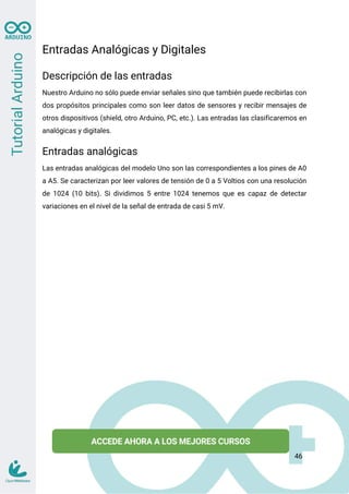 Entradas Analógicas y Digitales
Descripción de las entradas
Nuestro Arduino no sólo puede enviar señales sino que también puede recibirlas con
dos propósitos principales como son leer datos de sensores y recibir mensajes de
otros dispositivos (shield, otro Arduino, PC, etc.). Las entradas las clasificaremos en
analógicas y digitales.
Entradas analógicas
Las entradas analógicas del modelo Uno son las correspondientes a los pines de A0
a A5. Se caracterizan por leer valores de tensión de 0 a 5 Voltios con una resolución
de 1024 (10 bits). Si dividimos 5 entre 1024 tenemos que es capaz de detectar
variaciones en el nivel de la señal de entrada de casi 5 mV.
46
 