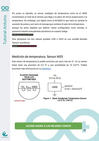 Por poner un ejemplo, un sensor analógico de temperatura como es el LM35
incrementaría el nivel de la tensión que llega a la placa de forma proporcional a la
temperatura. Sin embargo, uno digital como el ds18b20 lo que haría es cambiar la
sucesión de pulsos y por tanto el mensaje que contiene el valor de la temperatura.
Aunque los pines digitales por defecto vienen configurados como entrada, si
queremos hacerlo manualmente escribimos en nuestro código
pinMode(pinentrada,INPUT);
Para almacenar los dos valores posibles LOW o HIGH en una variable llamada
“lectura” escribimos
lectura = digitalRead(pinentrada);
Medición de temperatura. Sensor M35
Este sensor de temperatura lo podéis encontrar por poco más de 1€ . Es un sensor
lineal, tiene una precisión de 0.5 ºC y una sensibilidad de 10 mV/ºC. Podéis
encontrar más información en su datasheet .
49
 