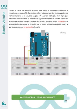 Vamos a hacer un pequeño proyecto para medir la temperatura ambiente y
visualizarla en nuestro PC. Su montaje no lleva más de un par de minutos y podemos
verlo claramente en el esquema. La pata +Vs va al pin 5V, la pata Vout al pin que
utilicemos para la lectura, en este caso el 0, y la restante GND al pin GND. Tened en
cuenta que el dibujo del LM35 está hecho con vista desde las patas . CUIDADO con
colocarlo al revés porque si lo hacéis mal el sensor se calentará rápidamente y a
parte de estropearlo os quemaréis al tocarlo.
50
 