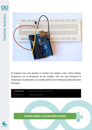 El programa para este ejemplo es también muy simple y corto. Como siempre
empezamos con la declaración de las variables. Esta vez, para almacenar la
temperatura no utilizaremos una variable del tipo int sino float para poder almacenar
decimales.
float temperatura; // aquí almacenaremos el valor leído
int pinentrada = 0; // utilizaremos el pin A
51
 