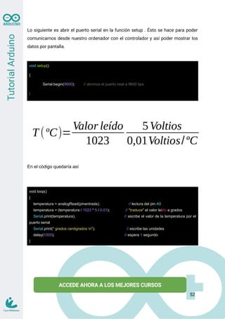 Lo siguiente es abrir el puerto serial en la función setup . Ésto se hace para poder
comunicarnos desde nuestro ordenador con el controlador y así poder mostrar los
datos por pantalla.
void setup()
{
Serial.begin(9600); // abrimos el puerto reial a 9600 bps
}
En el código quedaría así
void loop()
{
temperatura = analogRead(pinentrada); // lectura del pin A0
temperatura = (temperatura / 1023 * 5 / 0.01); // "traduce" el valor leído a grados
Serial.print(temperatura); // escribe el valor de la temperatura por el
puerto serial
Serial.print(" grados centigrados n"); // escribe las unidades
delay(1000); // espera 1 segundo
}
52
 