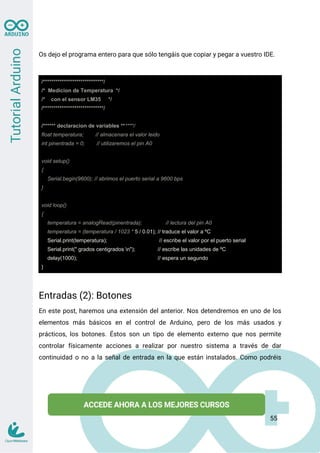 Os dejo el programa entero para que sólo tengáis que copiar y pegar a vuestro IDE.
/*****************************/
/* Medicion de Temperatura */
/* con el sensor LM35 */
/*****************************/
/****** declaracion de variables ******/
float temperatura; // almacenara el valor leido
int pinentrada = 0; // utilizaremos el pin A0
void setup()
{
Serial.begin(9600); // abrimos el puerto serial a 9600 bps
}
void loop()
{
temperatura = analogRead(pinentrada); // lectura del pin A0
temperatura = (temperatura / 1023 * 5 / 0.01); // traduce el valor a ºC
Serial.print(temperatura); // escribe el valor por el puerto serial
Serial.print(" grados centigrados n"); // escribe las unidades de ºC
delay(1000); // espera un segundo
}
Entradas (2): Botones
En este post, haremos una extensión del anterior. Nos detendremos en uno de los
elementos más básicos en el control de Arduino, pero de los más usados y
prácticos, los botones. Éstos son un tipo de elemento externo que nos permite
controlar físicamente acciones a realizar por nuestro sistema a través de dar
continuidad o no a la señal de entrada en la que están instalados. Como podréis
55
 