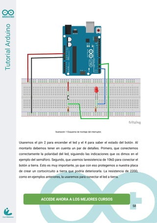 Ilustración 1 Esquema de montaje del interruptor.
Usaremos el pin 2 para encender el led y el 4 para saber el estado del botón. Al
montarlo debemos tener en cuenta un par de detalles. Primero, que conectemos
correctamente la polaridad del led, siguiendo las indicaciones que os dimos en el
ejemplo del semáforo. Segundo, que usemos laresistencia de 10kΩ para conectar el
botón a tierra. Esto es muy importante, ya que con eso protegemos a nuestra placa
de crear un cortocircuito a tierra que podría deteriorarla. La resistencia de 220Ω,
como en ejemplos anteriores, la usaremos para conectar el led a tierra.
58
 