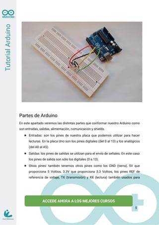 Partes de Arduino
En este apartado veremos las distintas partes que conformar nuestro Arduino como
son entradas, salidas, alimentación, comunicación y shields.
● Entradas: son los pines de nuestra placa que podemos utilizar para hacer
lecturas. En la placa Uno son los pines digitales (del 0 al 13) y los analógicos
(del A0 al A5).
● Salidas: los pines de salidas se utilizan para el envío de señales. En este caso
los pines de salida son sólo los digitales (0 a 13).
● Otros pines: también tenemos otros pines como los GND (tierra), 5V que
proporciona 5 Voltios, 3.3V que proporciona 3.3 Voltios, los pines REF de
referencia de voltaje, TX (transmisión) y RX (lectura) también usados para
5
 