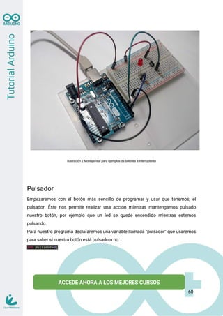 Ilustración 2 Montaje real para ejemplos de botones e interruptores
Pulsador
Empezaremos con el botón más sencillo de programar y usar que tenemos, el
pulsador. Éste nos permite realizar una acción mientras mantengamos pulsado
nuestro botón, por ejemplo que un led se quede encendido mientras estemos
pulsando.
Para nuestro programa declararemos una variable llamada “pulsador” que usaremos
para saber si nuestro botón está pulsado o no.
int pulsador=0;
60
 