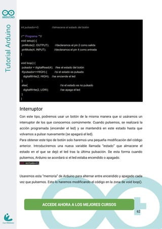 int pulsador=0; //almacena el estado del botón
//** Programa **//
void setup() {
pinMode(2, OUTPUT); //declaramos el pin 2 como salida
pinMode(4, INPUT); //declaramos el pin 4 como entrada
}
void loop() {
pulsador = digitalRead(4); //lee el estado del botón
if(pulsador==HIGH) { //si el estado es pulsado
digitalWrite(2, HIGH); //se enciende el led
}
else{ //si el estado es no pulsado
digitalWrite(2, LOW); //se apaga el led
}
}
Interruptor
Con este tipo, podremos usar un botón de la misma manera que si usáramos un
interruptor de los que conocemos comúnmente. Cuando pulsemos, se realizará la
acción programada (encender el led) y se mantendrá en este estado hasta que
volvamos a pulsar nuevamente (se apagará el led).
Para obtener este tipo de botón solo haremos una pequeña modificación del código
anterior. Introduciremos una nueva variable llamada “estado” que almacene el
estado en el que se dejó el led tras la última pulsación. De esta forma cuando
pulsemos, Arduino se acordará si el led estaba encendido o apagado.
int estado=0;
Usaremos esta “memoria” de Arduino para alternar entre encendido y apagado cada
vez que pulsemos. Esto lo haremos modificando el código en la zona de void loop().
62
 