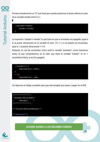 Primero introducimos un “if” que hará que cuando pulsemos el botón alterne el valor
de la variable estado entre 0 y 1.
if(pulsador==HIGH){
estado=1-estado;
}
La expresión “estado=1-estado” lo que hace es que si el estado era apagado, igual a
0, al pulsar almacenará en la variable el valor 1-0 =1 y si el estado era encendido,
igual a 1, al pulsar almacenará 1-1=0.
Después, en vez de comprobar cómo está la variable “pulsador”, como hacíamos
antes, lo que comprobamos es el valor que tiene la variable “estado”. Si es 1
encenderá el led y si es 0 lo apagará.
if(estado==1) {
digitalWrite(2, HIGH);
}
else{
digitalWrite(2, LOW);
Os dejamos el código completo para que solo tengáis que copiar y pegar en el IDE.
/**************************/
/* Encender LED con Botón */
/* Interruptor 1 */
/**************************/
/*** Fernando Martinez Mendoza ***/
//** Definiciones **//
63
 