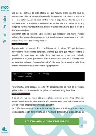 Uno de los motivos de este efecto, es que Arduino repite nuestro loop de
instrucciones miles de veces cada segundo. Esto provoca que cuando pulsamos el
botón una sola vez, Arduino leerá cientos de veces seguidas que hemos pulsado e
interpretará que hemos pulsado todas esas veces. Por eso, la acción de encender y
apagar se repetirá muy rápidamente, sin que lo apreciemos, hasta dejar el led en la
última posición leída.
Solucionar esto es sencillo. Solo tenemos que introducir una nueva variable
“pulsadorAnt” donde almacenemos en qué estado anterior se encontraba el botón,
pulsado o no, antes de nuestra pulsación.
int pulsadorAnt=0;
Seguidamente, en nuestro loop, modificaremos el primer “if” que teníamos
introduciendo una segunda condición. Diremos que para que Arduino cambie la
posición del interruptor, no solo debe leer que el botón está pulsado,
“pulsador==HIGH”, sino que también debe cumplirse que justo en el instante antes
no estuviese pulsado, “pulsadorAnt==LOW”. De esta forma Arduino solo leerá
nuestra pulsación una sola vez cada vez que pulsemos.
if((pulsador==HIGH)&&(pulsadorAnt==LOW)){
estado=1-estado;
}
Para finalizar, justo después de este “if”, actualizaremos el valor de la variable
“pulsadorAnt” con el nuevo valor de “pulsador” mediante la siguiente línea.
pulsadorAnt=pulsador;
Si cargásemos ya este nuevo código a la placa, veríamos que nuestro problema se
ha solucionado casi del todo, pero que aún, algunas veces, falla su funcionamiento.
Esto es debido a la propia construcción del botón.
Un botón, internamente, no es más que dos láminas metálicas que se unen o
separan por la acción de un resorte. En el momento de la unión, o separación, de las
65
 
