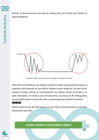 láminas, el resorte provoca una serie de rebotes entre las láminas que Arduino es
capaz de detectar.
Ilustración 3 Gráfico del efecto rebote en el apagado y encendido de un botón.
Para evitar este problema, una solución sencilla es meter una pequeñísima pausa al
programa justo después de que Arduino detecte nuestra pulsación. De esta forma,
cuando el código retome su funcionamiento, los rebotes habrán terminado y no
serán detectados. En nuestro caso introduciremos una pausa de 40 milisegundos,
aunque podéis probar a variar este valor a vuestro gusto para afinar el resultado.
delay(40);
Podréis observar que aún falla alguna vez pero que su funcionamiento es bastante
más preciso que antes.
66
 