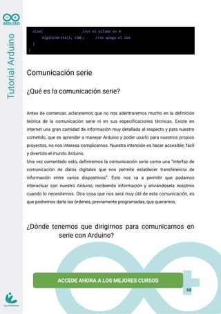 else{ //si el estado es 0
digitalWrite(2, LOW); //se apaga el led
}
}
Comunicación serie
¿Qué es la comunicación serie?
Antes de comenzar, aclararemos que no nos adentraremos mucho en la definición
teórica de la comunicación serie ni en sus especificaciones técnicas. Existe en
internet una gran cantidad de información muy detallada al respecto y para nuestro
cometido, que es aprender a manejar Arduino y poder usarlo para nuestros propios
proyectos, no nos interesa complicarnos. Nuestra intención es hacer accesible, fácil
y divertido el mundo Arduino.
Una vez comentado esto, definiremos la comunicación serie como una “interfaz de
comunicación de datos digitales que nos permite establecer transferencia de
información entre varios dispositivos”. Esto nos va a permitir que podamos
interactuar con nuestro Arduino, recibiendo información y enviándosela nosotros
cuando lo necesitemos. Otra cosa que nos será muy útil de esta comunicación, es
que podremos darle las órdenes, previamente programadas, que queramos.
¿Dónde tenemos que dirigirnos para comunicarnos en
serie con Arduino?
68
 