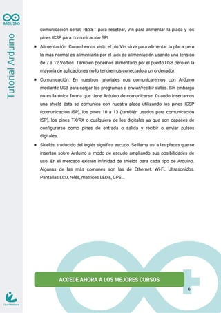 comunicación serial, RESET para resetear, Vin para alimentar la placa y los
pines ICSP para comunicación SPI.
● Alimentación: Como hemos visto el pin Vin sirve para alimentar la placa pero
lo más normal es alimentarlo por el jack de alimentación usando una tensión
de 7 a 12 Voltios. También podemos alimentarlo por el puerto USB pero en la
mayoría de aplicaciones no lo tendremos conectado a un ordenador.
● Comunicación: En nuestros tutoriales nos comunicaremos con Arduino
mediante USB para cargar los programas o enviar/recibir datos. Sin embargo
no es la única forma que tiene Arduino de comunicarse. Cuando insertamos
una shield ésta se comunica con nuestra placa utilizando los pines ICSP
(comunicación ISP), los pines 10 a 13 (también usados para comunicación
ISP), los pines TX/RX o cualquiera de los digitales ya que son capaces de
configurarse como pines de entrada o salida y recibir o enviar pulsos
digitales.
● Shields: traducido del inglés significa escudo. Se llama así a las placas que se
insertan sobre Arduino a modo de escudo ampliando sus posibilidades de
uso. En el mercado existen infinidad de shields para cada tipo de Arduino.
Algunas de las más comunes son las de Ethernet, Wi-Fi, Ultrasonidos,
Pantallas LCD, relés, matrices LED's, GPS...
6
 