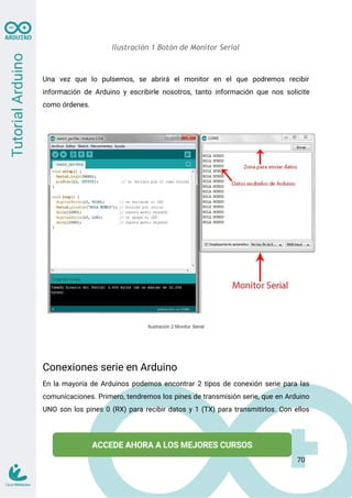 Ilustración 1 Botón de Monitor Serial
Una vez que lo pulsemos, se abrirá el monitor en el que podremos recibir
información de Arduino y escribirle nosotros, tanto información que nos solicite
como órdenes.
Ilustración 2 Monitor Serial
Conexiones serie en Arduino
En la mayoría de Arduinos podemos encontrar 2 tipos de conexión serie para las
comunicaciones. Primero, tendremos los pines de transmisión serie, que en Arduino
UNO son los pines 0 (RX) para recibir datos y 1 (TX) para transmitirlos. Con ellos
70
 