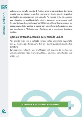 podremos, por ejemplo, conectar 2 Arduinos entre sí, conectándolos de manera
cruzada, para que trabajen en paralelo o conectar un Arduino con otro dispositivo
que también se comunique con este protocolo. Por razones obvias no podremos
usar estos pines como salidas digitales mientras los usemos como conexión serial.
En segundo lugar, tenemos los puertos USB (Universal Serial Bus) propios de las
placas Arduino. Estos puertos, al trabajar con protocolo serial, los podemos usar
para conectarnos al PC directamente y facilitarnos así el conexionado de Arduino
con éste.
Ejemplo: Ordenar a Arduino que encienda un Led
Para entender mejor todo lo explicado, vamos a realizar un ejemplito muy sencillo
pero que nos sirve para darnos cuenta de lo útil y potente que es esta característica
de Arduino.
Comenzaremos realizando una simplificación del esquema de montaje que
utilizamos en el post 3 para el semáforo, utilizando los mismos elementos pero para
un solo Led.
71
 