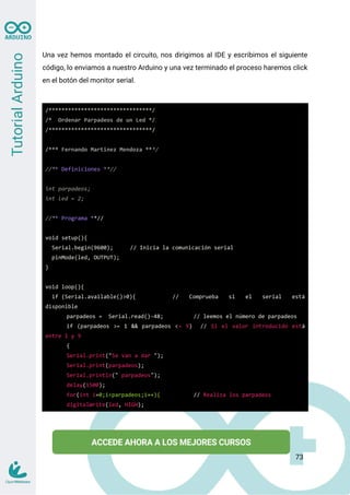 Una vez hemos montado el circuito, nos dirigimos al IDE y escribimos el siguiente
código, lo enviamos a nuestro Arduino y una vez terminado el proceso haremos click
en el botón del monitor serial.
/********************************/
/* Ordenar Parpadeos de un Led */
/********************************/
/*** Fernando Martinez Mendoza ***/
//** Definiciones **//
int parpadeos;
int led = 2;
//** Programa **//
void setup(){
Serial.begin(9600); // Inicia la comunicación serial
pinMode(led, OUTPUT);
}
void loop(){
if (Serial.available()>0){ // Comprueba si el serial está
disponible
parpadeos = Serial.read()-48; // leemos el número de parpadeos
if (parpadeos >= 1 && parpadeos <= 9) // Si el valor introducido está
entre 1 y 9
{
Serial.print("Se van a dar ");
Serial.print(parpadeos);
Serial.println(" parpadeos");
delay(1500);
for(int i=0;i<parpadeos;i++){ // Realiza los parpadeos
digitalWrite(led, HIGH);
73
 