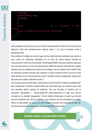 delay(100);
digitalWrite(led, LOW);
delay(200);
}
}
else { // Si introducimos un valor
erroneo
Serial.println("El dato introducido es incorrecto");
}
}
}
Este programa lo que hace es que nuestro Led parpadee el número de veces que le
digamos. Para ello introduciremos valores, entre 1 y 9, por el monitor serial y
pulsamos enter.
Para realizar el código, en primer lugar, hemos declarado las variables que vamos a
usar, como en anteriores ejemplos. En la zona de setup hemos iniciado la
comunicación serial con el comando “Serial.begin(9600)” para que Arduino sepa que
nos comunicaremos con él a la velocidad de 9600 bits/seg (la velocidad es variable
siempre que se establezca la misma en el código y en el receptor de la señal). Esto
es necesario ponerlo siempre que vayamos a usar el monitor serial, ya que sin esta
línea Arduino no se comunicará por serial. También hemos configurado nuestro pin
del Led como salida. Usaremos el pin 2.
En el cuerpo de la función loop, comenzamos con la función “if (Serial.available()>0)”
que comprueba si hemos enviado datos por serial para que, en nuestro caso, solo
nos devuelva datos cuando los pedimos. Una vez enviado el número, con la
expresión “parpadeos = Serial.read()-48” almacenaremos el valor que hemos
enviado en la variable “parpadeos”. Como habréis observado, al valor que lee del
serial le restamos 48. Esto es debido a que Arduino lee los caracteres en código
ASCII, el cual podéis ver aquí, y en este código el número cero equivale al valor 48.
De esta forma transformamos los números de ASCII a decimales.
74
 