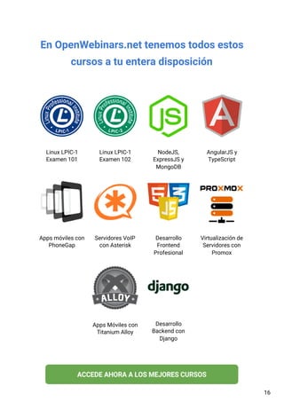 En OpenWebinars.net tenemos todos estos
cursos a tu entera disposición
Linux LPIC-1
Examen 101
Linux LPIC-1
Examen 102
NodeJS,
ExpressJS y
MongoDB
AngularJS y
TypeScript
Apps móviles con
PhoneGap
Servidores VoIP
con Asterisk
Desarrollo
Frontend
Profesional
Virtualización de
Servidores con
Promox
Apps Móviles con
Titanium Alloy
Desarrollo
Backend con
Django
16
 