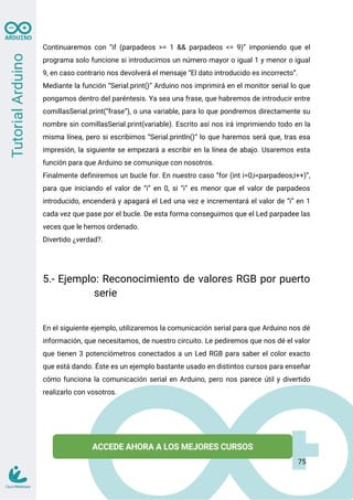 Continuaremos con “if (parpadeos >= 1 && parpadeos <= 9)” imponiendo que el
programa solo funcione si introducimos un número mayor o igual 1 y menor o igual
9, en caso contrario nos devolverá el mensaje “El dato introducido es incorrecto”.
Mediante la función “Serial.print()” Arduino nos imprimirá en el monitor serial lo que
pongamos dentro del paréntesis. Ya sea una frase, que habremos de introducir entre
comillasSerial.print(“frase”), o una variable, para lo que pondremos directamente su
nombre sin comillasSerial.print(variable). Escrito así nos irá imprimiendo todo en la
misma línea, pero si escribimos “Serial.println()” lo que haremos será que, tras esa
impresión, la siguiente se empezará a escribir en la línea de abajo. Usaremos esta
función para que Arduino se comunique con nosotros.
Finalmente definiremos un bucle for. En nuestro caso “for (int i=0;i<parpadeos;i++)”,
para que iniciando el valor de “i” en 0, si “i” es menor que el valor de parpadeos
introducido, encenderá y apagará el Led una vez e incrementará el valor de “i” en 1
cada vez que pase por el bucle. De esta forma conseguimos que el Led parpadee las
veces que le hemos ordenado.
Divertido ¿verdad?.
5.- Ejemplo: Reconocimiento de valores RGB por puerto
serie
En el siguiente ejemplo, utilizaremos la comunicación serial para que Arduino nos dé
información, que necesitamos, de nuestro circuito. Le pediremos que nos dé el valor
que tienen 3 potenciómetros conectados a un Led RGB para saber el color exacto
que está dando. Éste es un ejemplo bastante usado en distintos cursos para enseñar
cómo funciona la comunicación serial en Arduino, pero nos parece útil y divertido
realizarlo con vosotros.
75
 