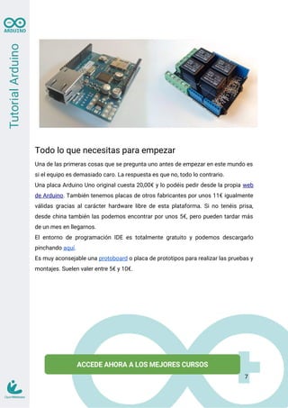 Todo lo que necesitas para empezar
Una de las primeras cosas que se pregunta uno antes de empezar en este mundo es
si el equipo es demasiado caro. La respuesta es que no, todo lo contrario.
Una placa Arduino Uno original cuesta 20,00€ y lo podéis pedir desde la propia web
de Arduino. También tenemos placas de otros fabricantes por unos 11€ igualmente
válidas gracias al carácter hardware libre de esta plataforma. Si no tenéis prisa,
desde china también las podemos encontrar por unos 5€, pero pueden tardar más
de un mes en llegarnos.
El entorno de programación IDE es totalmente gratuito y podemos descargarlo
pinchando aquí.
Es muy aconsejable una protoboard o placa de prototipos para realizar las pruebas y
montajes. Suelen valer entre 5€ y 10€.
7
 