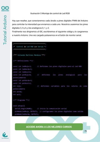 Ilustración 5 Montaje de control de Led RGB
Hay que resaltar, que conectaremos cada ánodo a pines digitales PWM del Arduino
para controlar la intensidad que enviamos a cada uno. Nosotros usaremos los pines
digitales 3, 5 y 6, y los analógicos 0, 1, y 2.
Finalmente nos dirigiremos al IDE, escribiremos el siguiente código y lo cargaremos
a nuestro Arduino. Una vez cargado pulsaremos en el botón de monitor serial.
/**********************************/
/* Control de Led RGB con Serial */
/**********************************/
/*** Fernando Martinez Mendoza ***/
//** Definiciones **//
const int ledRojo=3; // definimos los pines digitales para el Led RGB
const int ledVerde=5;
const int ledAzul=6;
const int potRojo=0; // definimos los pines analogicos para los
potenciometros
const int potVerde=1;
const int potAzul=2;
int rojo; // definimos variables para los valores de cada
potenciometro
int verde;
int azul;
//** Programa **//
void setup(){
Serial.begin(9600); // inicia la comunicación serial
pinMode(ledRojo, OUTPUT); // configuramos los pines digitales como salida
pinMode(ledVerde, OUTPUT);
79
 
