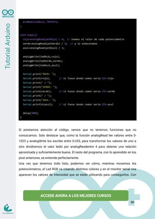 pinMode(ledAzul, OUTPUT);
}
void loop(){
rojo=analogRead(potRojo) / 4; // leemos el valor de cada potenciómetro
verde=analogRead(potVerde) / 4; // y lo almacenamos
azul=analogRead(potAzul) / 4;
analogWrite(ledRojo,rojo);
analogWrite(ledVerde,verde);
analogWrite(ledAzul,azul);
Serial.print("ROJO: ");
Serial.print(rojo); // si fuese ánodo común sería 255-rojo
Serial.print(" / ");
Serial.print("VERDE: ");
Serial.print(verde); // si fuese ánodo común sería 255-verde
Serial.print(" / ");
Serial.print("AZUL: ");
Serial.println(azul); // si fuese ánodo común sería 255-azul
delay(300);
}
Si prestamos atención al código, vemos que no tenemos funciones que no
conozcamos. Solo destacar que, como la función analogRead lee valores entre 0-
1023 y analogWrite los escribe entre 0-255, para transformar los valores de uno a
otro dividiremos el valor leído por analogReadentre 4 para obtener una relación
aproximada y suficientemente buena. El resto del programa, con lo aprendido en los
post anteriores, se entiende perfectamente.
Una vez que tenemos todo listo, podemos ver cómo, mientras movemos los
potenciómetros, el Led RGB va creando distintos colores y en el monitor serial nos
aparecen los valores de intensidad que se están utilizando para conseguirlos. Con
80
 
