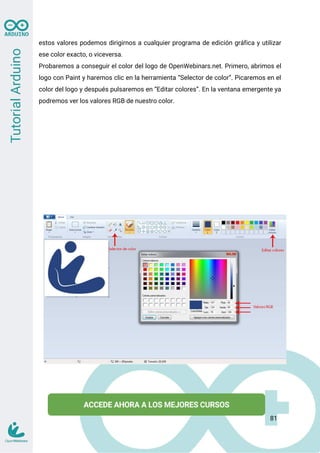 estos valores podemos dirigirnos a cualquier programa de edición gráfica y utilizar
ese color exacto, o viceversa.
Probaremos a conseguir el color del logo de OpenWebinars.net. Primero, abrimos el
logo con Paint y haremos clic en la herramienta “Selector de color”. Picaremos en el
color del logo y después pulsaremos en “Editar colores”. En la ventana emergente ya
podremos ver los valores RGB de nuestro color.
81
 