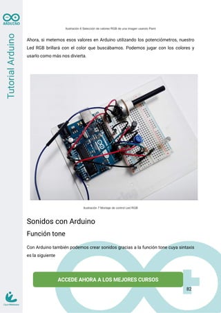 Ilustración 6 Selección de valores RGB de una imagen usando Paint
Ahora, si metemos esos valores en Arduino utilizando los potenciómetros, nuestro
Led RGB brillará con el color que buscábamos. Podemos jugar con los colores y
usarlo como más nos divierta.
Ilustración 7 Montaje de control Led RGB
Sonidos con Arduino
Función tone
Con Arduino también podemos crear sonidos gracias a la función tone cuya sintaxis
es la siguiente
82
 