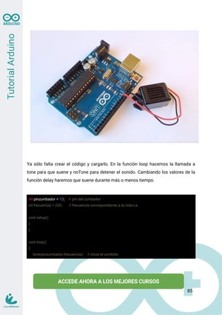 Ya sólo falta crear el código y cargarlo. En la función loop hacemos la llamada a
tone para que suene y noTone para detener el sonido. Cambiando los valores de la
función delay haremos que suene durante más o menos tiempo.
int pinzumbador = 13; // pin del zumbador
int frecuencia = 220; // frecuencia correspondiente a la nota La
void setup()
{
}
void loop()
{
tone(pinzumbador,frecuencia); // inicia el zumbido
85
 