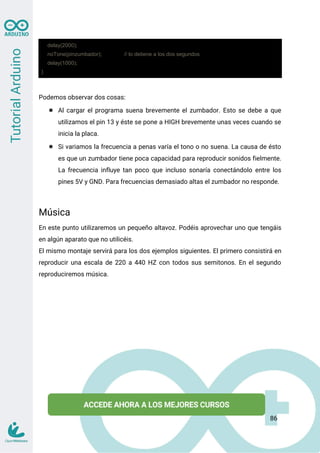delay(2000);
noTone(pinzumbador); // lo detiene a los dos segundos
delay(1000);
}
Podemos observar dos cosas:
● Al cargar el programa suena brevemente el zumbador. Esto se debe a que
utilizamos el pin 13 y éste se pone a HIGH brevemente unas veces cuando se
inicia la placa.
● Si variamos la frecuencia a penas varía el tono o no suena. La causa de ésto
es que un zumbador tiene poca capacidad para reproducir sonidos fielmente.
La frecuencia influye tan poco que incluso sonaría conectándolo entre los
pines 5V y GND. Para frecuencias demasiado altas el zumbador no responde.
Música
En este punto utilizaremos un pequeño altavoz. Podéis aprovechar uno que tengáis
en algún aparato que no utilicéis.
El mismo montaje servirá para los dos ejemplos siguientes. El primero consistirá en
reproducir una escala de 220 a 440 HZ con todos sus semitonos. En el segundo
reproduciremos música.
86
 
