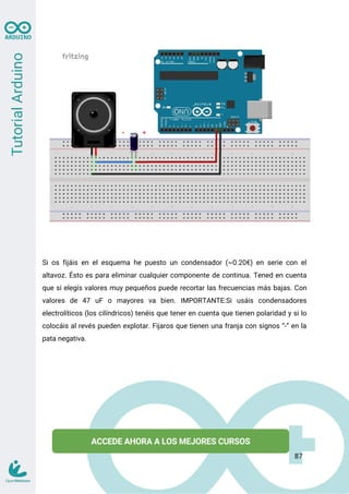 Si os fijáis en el esquema he puesto un condensador (~0.20€) en serie con el
altavoz. Ésto es para eliminar cualquier componente de continua. Tened en cuenta
que si elegís valores muy pequeños puede recortar las frecuencias más bajas. Con
valores de 47 uF o mayores va bien. IMPORTANTE:Si usáis condensadores
electrolíticos (los cilíndricos) tenéis que tener en cuenta que tienen polaridad y si lo
colocáis al revés pueden explotar. Fijaros que tienen una franja con signos “-” en la
pata negativa.
87
 