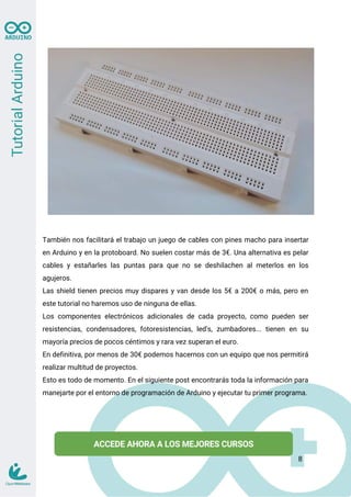 También nos facilitará el trabajo un juego de cables con pines macho para insertar
en Arduino y en la protoboard. No suelen costar más de 3€. Una alternativa es pelar
cables y estañarles las puntas para que no se deshilachen al meterlos en los
agujeros.
Las shield tienen precios muy dispares y van desde los 5€ a 200€ o más, pero en
este tutorial no haremos uso de ninguna de ellas.
Los componentes electrónicos adicionales de cada proyecto, como pueden ser
resistencias, condensadores, fotoresistencias, led's, zumbadores... tienen en su
mayoría precios de pocos céntimos y rara vez superan el euro.
En definitiva, por menos de 30€ podemos hacernos con un equipo que nos permitirá
realizar multitud de proyectos.
Esto es todo de momento. En el siguiente post encontrarás toda la información para
manejarte por el entorno de programación de Arduino y ejecutar tu primer programa.
8
 
