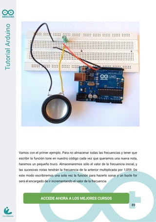 Vamos con el primer ejemplo. Para no almacenar todas las frecuencias y tener que
escribir la función tone en nuestro código cada vez que queramos una nueva nota,
haremos un pequeño truco. Almacenaremos sólo el valor de la frecuencia inicial, y
las sucesivas notas tendrán la frecuencia de la anterior multiplicada por 1,059. De
este modo escribiremos una sola vez la función para hacerlo sonar y un bucle for
será el encargado de ir incrementando el valor de la frecuencia.
89
 