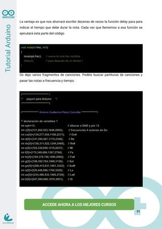 La ventaja es que nos ahorrará escribir decenas de veces la función delay para para
indicar el tiempo que debe durar la nota. Cada vez que llamemos a esa función se
ejecutará esta parte del código
void nota(int frec, int t)
{
tone(spk,frec); // suena la nota frec recibida
delay(t); // para después de un tiempo t
}
Os dejo varios fragmentos de canciones. Podéis buscar partituras de canciones y
pasar las notas a frecuencia y tiempo.
/**************************/
/* popurri para Arduino */
/**************************/
/**************** Antonio Guillermo Pérez Coronilla ***************/
/* declaración de variables */
int spk=13; // altavoz a GND y pin 13
int c[5]={131,262,523,1046,2093}; // frecuencias 4 octavas de Do
int cs[5]={139,277,554,1108,2217}; // Do#
int d[5]={147,294,587,1175,2349}; // Re
int ds[5]={156,311,622,1244,2489}; // Re#
int e[5]={165,330,659,1319,2637}; // Mi
int f[5]={175,349,698,1397,2794}; // Fa
int fs[5]={185,370,740,1480,2960}; // Fa#
int g[5]={196,392,784,1568,3136}; // Sol
int gs[5]={208,415,831,1661,3322}; // Sol#
int a[5]={220,440,880,1760,3520}; // La
int as[5]={233,466,932,1866,3729}; // La#
int b[5]={247,494,988,1976,3951}; // Si
91
 