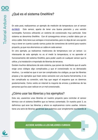 ¿Qué es el sistema OneWire?
En este post, realizaremos un ejemplo de medición de temperatura con el sensor
ds18b20. Este sensor, aparte de tener una buena precisión y una versión
sumergible, funciona utilizando un sistema de conexionado muy particular. Este
sistema se denomina OneWire. Con él conseguimos enviar y recibir datos por un
único cable. Esto tiene sus ventajas e inconvenientes, pero no deja de ser una opción
muy a tener en cuenta cuando vamos justos de conexiones de control para nuestro
proyecto, ya que nos ahorramos un cable en cada sensor.
En otro ejemplo, ya realizamos mediciones de temperatura con un sensor. Lo
interesante de este ejemplo no es el medir la temperatura, si no aprender el
funcionamiento del sistema OneWire, para poder usarlo en cualquier sensor que lo
utilice, y la instalación e importado de librerías de terceros.
Existen muchos detractores de este sistema, que ponen de manifiesto que el usarlo
exige unos códigos algo complicados…y que el conexionado no es demasiado
intuitivo… La verdad es que ni son tan complicados los códigos, ya que las librerías
propias y los ejemplos que traen estos sensores son una buena herramienta, ni es
tan complicada su conexión, solo hay que seguir el esquema que os daremos
posteriormente. Como veréis en internet la mayoría de errores y problemas de las
personas que los usan radican en un mal conexionado.
¿Cómo usar las librerías y los ejemplos?
Esta vez, usaremos unas librerías en nuestro proyecto para controlar el sensor
térmico con el sistema OneWire que os hemos comentado. En nuestro post 3, os
definimos qué eran las librerías y ahora os explicaremos como usarlas. Arduino
tiene una serie de librerías genéricas que podemos usar simplemente escribiendo al
95
 