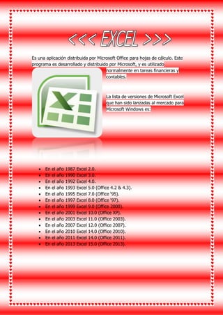 Es una aplicación distribuida por Microsoft Office para hojas de cálculo. Este
programa es desarrollado y distribuido por Microsoft, y es utilizado
normalmente en tareas financieras y
contables.
La lista de versiones de Microsoft Excel
que han sido lanzadas al mercado para
Microsoft Windows es:
 En el año 1987 Excel 2.0.
 En el año 1990 Excel 3.0.
 En el año 1992 Excel 4.0.
 En el año 1993 Excel 5.0 (Office 4.2 & 4.3).
 En el año 1995 Excel 7.0 (Office ‘95).
 En el año 1997 Excel 8.0 (Office ‘97).
 En el año 1999 Excel 9.0 (Office 2000).
 En el año 2001 Excel 10.0 (Office XP).
 En el año 2003 Excel 11.0 (Office 2003).
 En el año 2007 Excel 12.0 (Office 2007).
 En el año 2010 Excel 14.0 (Office 2010).
 En el año 2011 Excel 14.0 (Office 2011).
 En el año 2013 Excel 15.0 (Office 2013).
 
