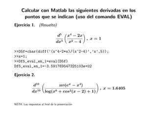 Calcular con Matlab las siguientes derivadas en los
      puntos que se indican (uso del comando EVAL)
Ejercicio 1. (Resuelto)

                                   d5      x4 − 2x
                                                       , x=1
                                 dx5        x2    −4

>>D5f=char(diff(’(x^4-2*x)/(x^2-4)’,’x’,5));
>>x=1;
>>Df5_eval_en_1=eval(D5f)
Df5_eval_en_1=-3.591769547325103e+02

Ejercicio 2.

               d10                  sen(ex − x4)
                                                           , x = 1.6405
              dx10      log(x6 + cos2(x − 2) + 1)


NOTA: Las respuestas al ﬁnal de la presentaci´n
                                             o
 