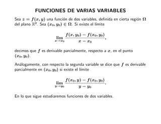 FUNCIONES DE VARIAS VARIABLES
Sea z = f (x, y) una funci´n de dos variables, deﬁnida en cierta regi´n Ω
                           o                                         o
del plano R2. Sea (x0, y0) ∈ Ω. Si existe el l´
                                              ımite

                             f (x, y0) − f (x0, y0)
                       lim                            ,
                      x→x0          x − x0

decimos que f es derivable parcialmente, respecto a x, en el punto
(x0, y0).

An´logamente, con respecto la segunda variable se dice que f es derivable
   a
parcialmente en (x0, y0) si existe el l´
                                       ımite

                             f (x0, y) − f (x0, y0)
                       lim                            .
                      y→y0          y − y0

En lo que sigue estudiaremos funciones de dos variables.
 