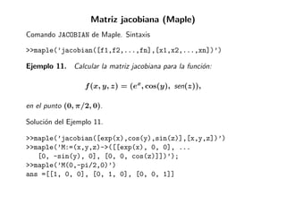 Matriz jacobiana (Maple)
Comando JACOBIAN de Maple. Sintaxis

>>maple(’jacobian([f1,f2,...,fn],[x1,x2,...,xn])’)

Ejemplo 11. Calcular la matriz jacobiana para la funci´n:
                                                      o

                  f (x, y, z) = (ex, cos(y), sen(z)),

en el punto (0, π/2, 0).

Soluci´n del Ejemplo 11.
      o

>>maple(’jacobian([exp(x),cos(y),sin(z)],[x,y,z])’)
>>maple(’M:=(x,y,z)->([[exp(x), 0, 0], ...
   [0, -sin(y), 0], [0, 0, cos(z)]])’);
>>maple(’M(0,-pi/2,0)’)
ans =[[1, 0, 0], [0, 1, 0], [0, 0, 1]]
 